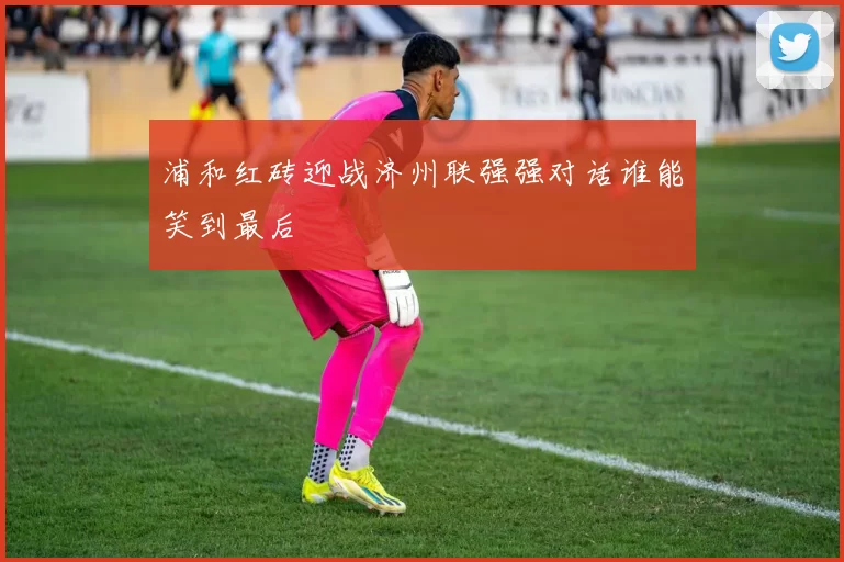 浦和红砖迎战济州联强强对话谁能笑到最后