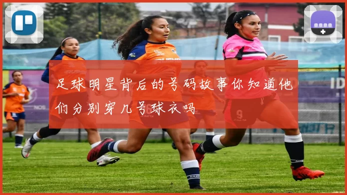 足球明星背后的号码故事你知道他们分别穿几号球衣吗