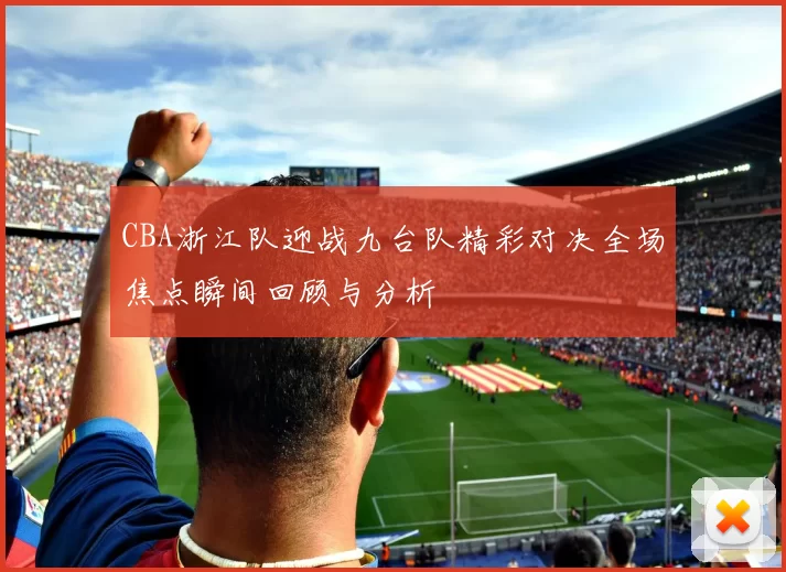 CBA浙江队迎战九台队精彩对决全场焦点瞬间回顾与分析