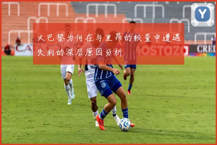 大巴黎为何在与里昂的较量中遭遇失利的深层原因分析