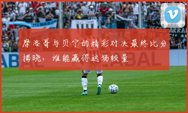 摩洛哥与贝宁的精彩对决最终比分揭晓，谁能赢得这场较量