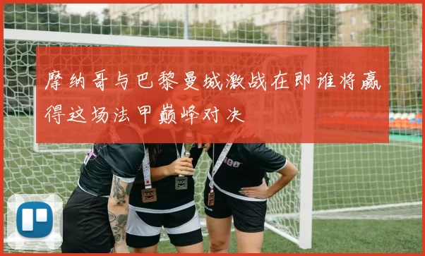 摩纳哥与巴黎曼城激战在即谁将赢得这场法甲巅峰对决