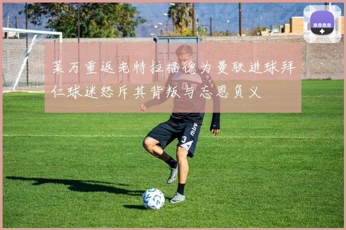 莱万重返老特拉福德为曼联进球拜仁球迷怒斥其背叛与忘恩负义