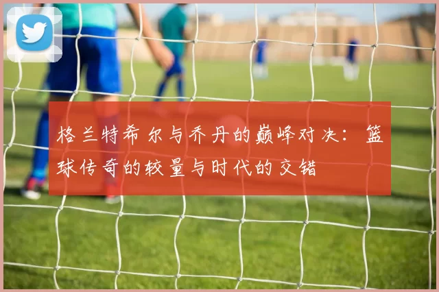 格兰特希尔与乔丹的巅峰对决：篮球传奇的较量与时代的交错