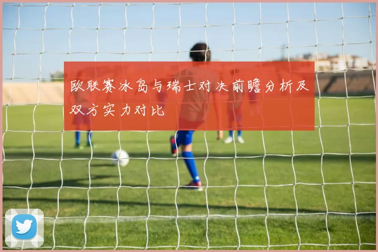 欧联赛冰岛与瑞士对决前瞻分析及双方实力对比