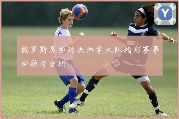 俄罗斯男排对决加拿大队精彩赛事回顾与分析