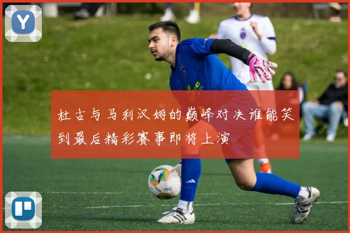 杜古与马利汉姆的巅峰对决谁能笑到最后精彩赛事即将上演