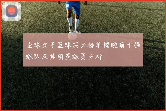 全球女子篮球实力榜单揭晓前十强球队及其明星球员分析