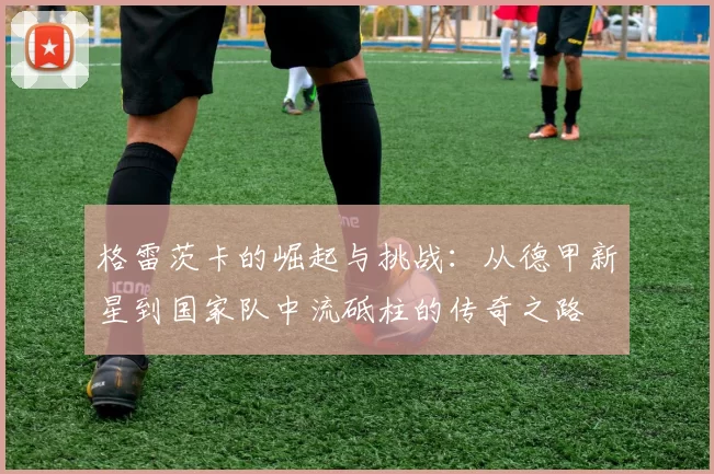 格雷茨卡的崛起与挑战：从德甲新星到国家队中流砥柱的传奇之路