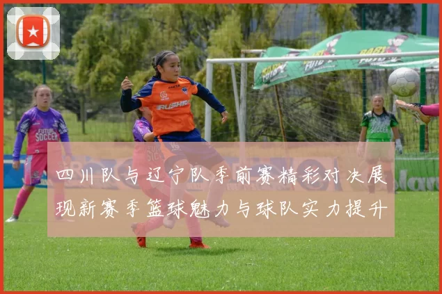四川队与辽宁队季前赛精彩对决展现新赛季篮球魅力与球队实力提升